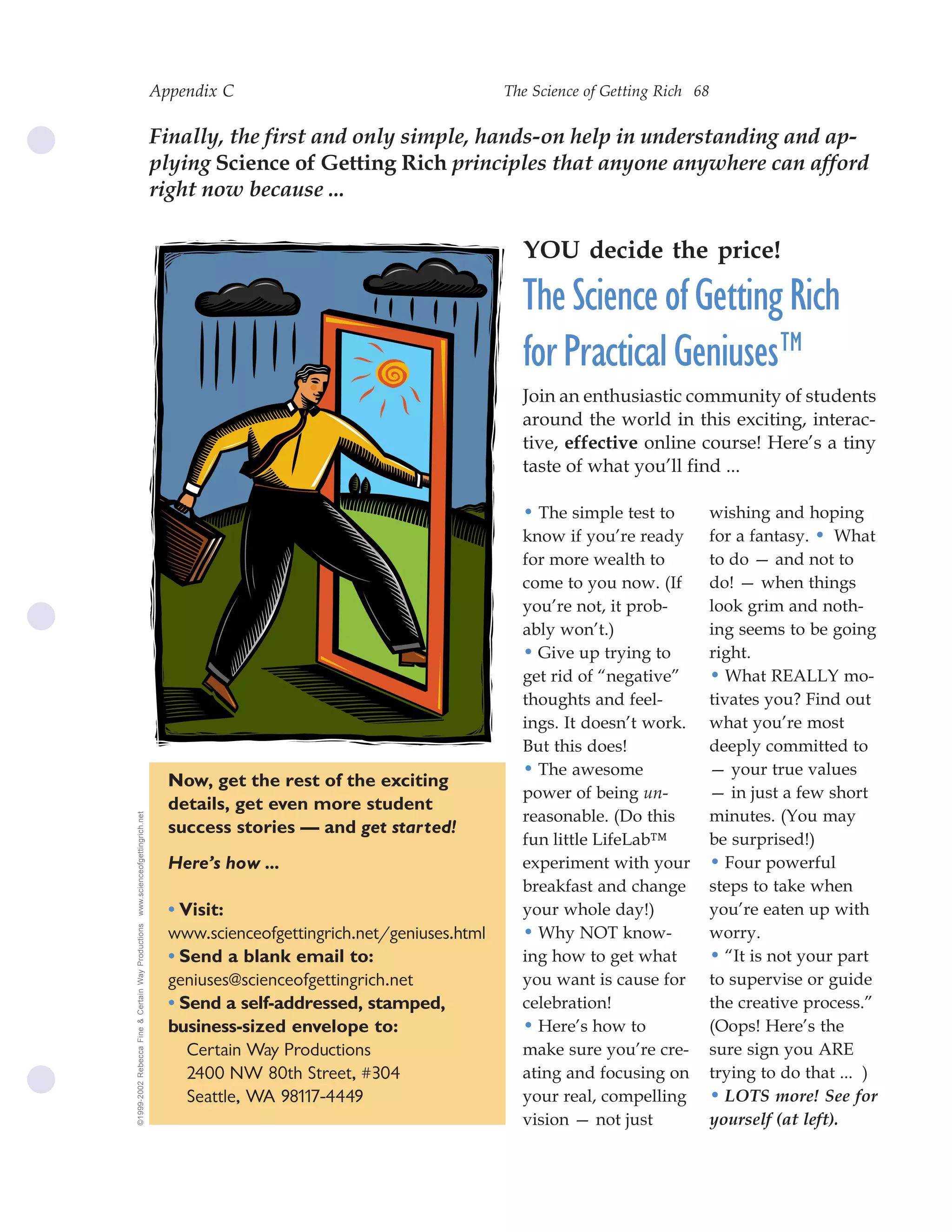 Appendix C                                     The Science of Getting Rich 68


                                                    Finally, the first and only simple, hands-on help in understanding and ap-
                                                    plying Science of Getting Rich principles that anyone anywhere can afford
                                                    right now because ...

                                                                                                     YOU decide the price!

                                                                                                     The Science of Getting Rich
                                                                                                     for Practical Geniuses™
                                                                                                     Join an enthusiastic community of students
                                                                                                     around the world in this exciting, interac-
                                                                                                     tive, effective online course! Here’s a tiny
                                                                                                     taste of what you’ll find ...

                                                                                                     • The simple test to           wishing and hoping
                                                                                                     know if you’re ready           for a fantasy. • What
                                                                                                     for more wealth to             to do — and not to
                                                                                                     come to you now. (If           do! — when things
                                                                                                     you’re not, it prob-           look grim and noth-
                                                                                                     ably won’t.)                   ing seems to be going
                                                                                                     • Give up trying to            right.
                                                                                                     get rid of “negative”          • What REALLY mo-
                                                                                                     thoughts and feel-             tivates you? Find out
                                                                                                     ings. It doesn’t work.         what you’re most
                                                                                                     But this does!                 deeply committed to
                                                                                                     • The awesome                  — your true values
                                                      Now, get the rest of the exciting
                                                                                                     power of being un-             — in just a few short
                                                      details, get even more student
                                                                                                     reasonable. (Do this           minutes. (You may
www.scienceofgettingrich.net




                                                      success stories — and get started!
                                                                                                     fun little LifeLab™            be surprised!)
                                                      Here’s how ...                                 experiment with your           • Four powerful
                                                                                                     breakfast and change           steps to take when
                                                      • Visit:                                       your whole day!)               you’re eaten up with
©1999-2002 Rebecca Fine & Certain Way Productions




                                                      www.scienceofgettingrich.net/geniuses.html     • Why NOT know-                worry.
                                                      • Send a blank email to:                       ing how to get what            • “It is not your part
                                                      geniuses@scienceofgettingrich.net              you want is cause for          to supervise or guide
                                                      • Send a self-addressed, stamped,              celebration!                   the creative process.”
                                                      business-sized envelope to:                    • Here’s how to                (Oops! Here’s the
                                                         Certain Way Productions                     make sure you’re cre-          sure sign you ARE
                                                         2400 NW 80th Street, #304                   ating and focusing on          trying to do that ... )
                                                         Seattle, WA 98117-4449                      your real, compelling          • LOTS more! See for
                                                                                                     vision — not just              yourself (at left).
 