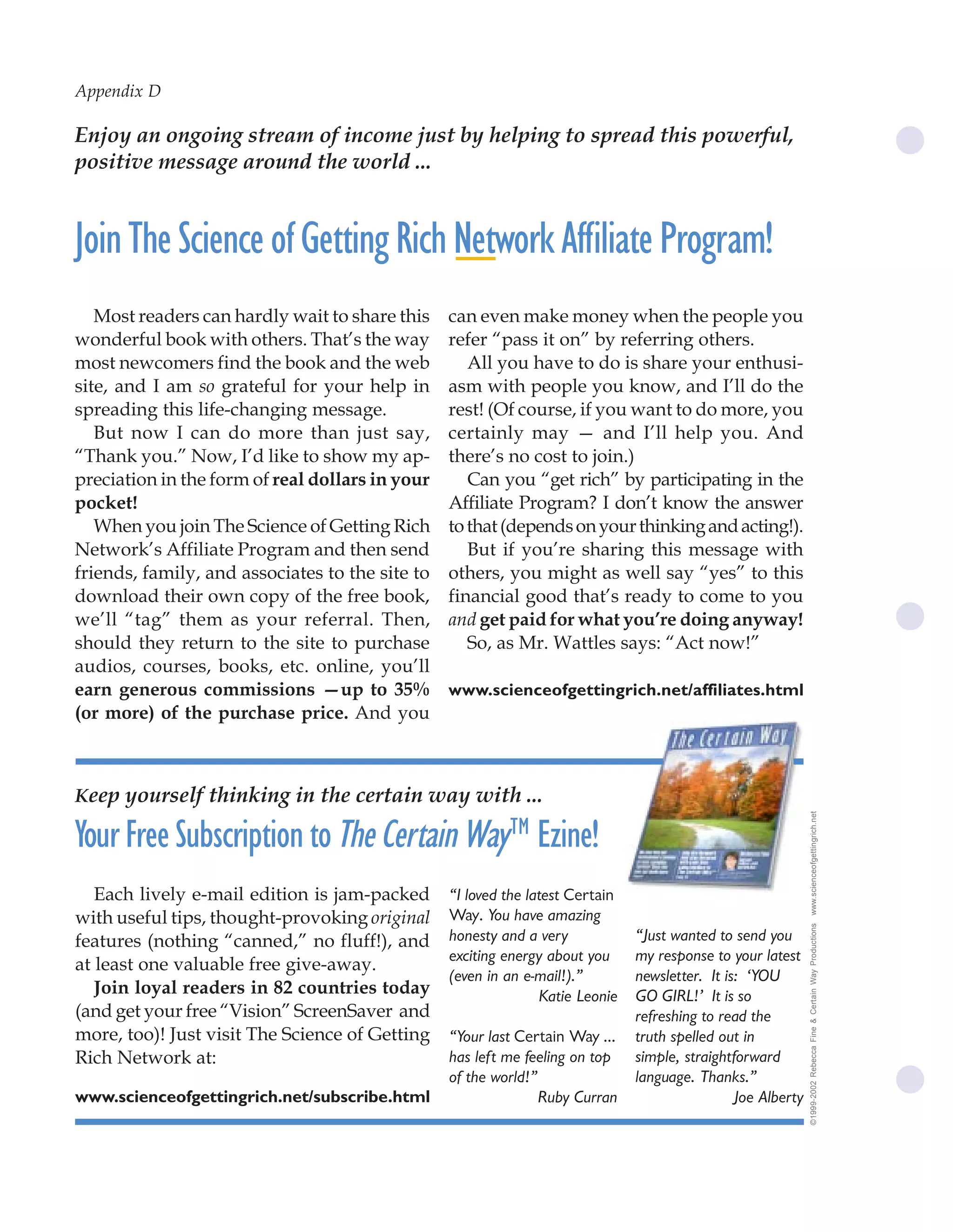 Appendix D              70 Wallace D. Wattles

Enjoy an ongoing stream of income just by helping to spread this powerful,
positive message around the world ...


Join The Science of Getting Rich Network Affiliate Program!
   Most readers can hardly wait to share this    can even make money when the people you
wonderful book with others. That’s the way       refer “pass it on” by referring others.
most newcomers find the book and the web            All you have to do is share your enthusi-
site, and I am so grateful for your help in      asm with people you know, and I’ll do the
spreading this life-changing message.            rest! (Of course, if you want to do more, you
   But now I can do more than just say,          certainly may — and I’ll help you. And
“Thank you.” Now, I’d like to show my ap-        there’s no cost to join.)
preciation in the form of real dollars in your      Can you “get rich” by participating in the
pocket!                                          Affiliate Program? I don’t know the answer
   When you join The Science of Getting Rich     to that (depends on your thinking and acting!).
Network’s Affiliate Program and then send           But if you’re sharing this message with
friends, family, and associates to the site to   others, you might as well say “yes” to this
download their own copy of the free book,        financial good that’s ready to come to you
we’ll “tag” them as your referral. Then,         and get paid for what you’re doing anyway!
should they return to the site to purchase          So, as Mr. Wattles says: “Act now!”
audios, courses, books, etc. online, you’ll
earn generous commissions —up to 35%             www.scienceofgettingrich.net/affiliates.html
(or more) of the purchase price. And you



Keep yourself thinking in the certain way with ...
                                                                                                              www.scienceofgettingrich.net



Your Free Subscription to The Certain Way™ Ezine!
   Each lively e-mail edition is jam-packed      “I loved the latest Certain
with useful tips, thought-provoking original     Way. You have amazing
                                                                                                              ©1999-2002 Rebecca Fine & Certain Way Productions




features (nothing “canned,” no fluff!), and      honesty and a very            “Just wanted to send you
                                                 exciting energy about you     my response to your latest
at least one valuable free give-away.
                                                 (even in an e-mail!).”        newsletter. It is: ‘YOU
   Join loyal readers in 82 countries today                     Katie Leonie   GO GIRL!’ It is so
(and get your free “Vision” ScreenSaver and                                    refreshing to read the
more, too)! Just visit The Science of Getting    “Your last Certain Way ...    truth spelled out in
Rich Network at:                                 has left me feeling on top    simple, straightforward
                                                 of the world!”                language. Thanks.”
www.scienceofgettingrich.net/subscribe.html                     Ruby Curran                     Joe Alberty
 