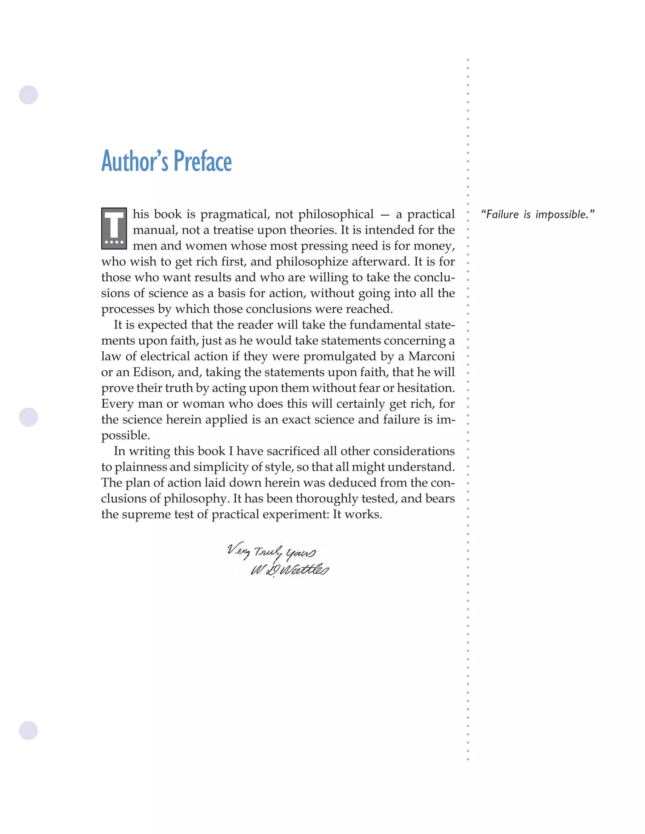 The Science of Getting Rich ix




                                                                           ○
                                                                           ○
                                                                           ○
                                                                           ○
                                                                           ○
                                                                           ○
                                                                           ○
                                                                           ○
                                                                           ○
                                                                           ○
                                                                           ○
Author’s Preface




                                                                           ○
                                                                           ○
                                                                           ○
                                                                           ○
                                                                           ○
                                                                           ○
                                                                           ○
        his book is pragmatical, not philosophical — a practical               “Failure is impossible.”




                                                                           ○
.T




                                                                           ○
 ...    manual, not a treatise upon theories. It is intended for the




                                                                           ○
                                                                           ○
        men and women whose most pressing need is for money,




                                                                           ○
                                                                           ○
who wish to get rich first, and philosophize afterward. It is for




                                                                           ○
                                                                           ○
those who want results and who are willing to take the conclu-




                                                                           ○
sions of science as a basis for action, without going into all the




                                                                           ○
                                                                           ○
processes by which those conclusions were reached.




                                                                           ○
                                                                           ○
   It is expected that the reader will take the fundamental state-




                                                                           ○
                                                                           ○
ments upon faith, just as he would take statements concerning a




                                                                           ○
                                                                           ○
law of electrical action if they were promulgated by a Marconi




                                                                           ○
                                                                           ○
or an Edison, and, taking the statements upon faith, that he will




                                                                           ○
                                                                           ○
prove their truth by acting upon them without fear or hesitation.




                                                                           ○
Every man or woman who does this will certainly get rich, for



                                                                           ○
                                                                           ○
the science herein applied is an exact science and failure is im-


                                                                           ○
                                                                           ○
possible.

                                                                           ○
                                                                           ○
   In writing this book I have sacrificed all other considerations
                                                                           ○
                                                                           ○
to plainness and simplicity of style, so that all might understand.        ○
                                                                           ○



The plan of action laid down herein was deduced from the con-
                                                                           ○
                                                                           ○




clusions of philosophy. It has been thoroughly tested, and bears
                                                                           ○
                                                                           ○




the supreme test of practical experiment: It works.
                                                                           ○
                                                                           ○
                                                                           ○
                                                                           ○
                                                                           ○
                                                                           ○
                                                                           ○
                                                                           ○
                                                                           ○
                                                                           ○
                                                                           ○
                                                                           ○
                                                                           ○
                                                                           ○
                                                                           ○
                                                                           ○
                                                                           ○
                                                                           ○
                                                                           ○
                                                                           ○
                                                                           ○
                                                                           ○
                                                                           ○
                                                                           ○
                                                                           ○
                                                                           ○
                                                                           ○
                                                                           ○
                                                                           ○
                                                                           ○
 