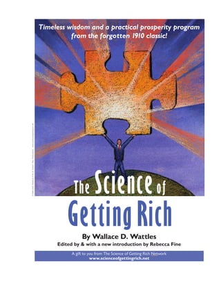 The Science of Getting Rich i




                                                                                                                    ○
                                                                                                                    ○
                                                    Timeless wisdom and a practical prosperity program




                                                                                                                    ○
                                                                                                                    ○
                                                                                                                    ○
                                                              from the forgotten 1910 classic!




                                                                                                                    ○
                                                                                                                    ○
                                                                                                                    ○
                                                                                                                    ○
                                                                                                                    ○
                                                                                                                    ○
                                                                                                                    ○
                                                                                                                    ○
                                                                                                                    ○
                                                                                                                    ○
                                                                                                                    ○
                                                                                                                    ○
                                                                                                                    ○
                                                                                                                    ○
                                                                                                                    ○
                                                                                                                    ○
                                                                                                                    ○
                                                                                                                    ○
                                                                                                                    ○
                                                                                                                    ○
                                                                                                                    ○
                                                                                                                    ○
                                                                                                                    ○
                                                                                                                    ○
                                                                                                                    ○
                                                                                                                    ○
                                                                                                                    ○
                                                                                                                    ○
                                                                                                                    ○
                                                                                                                    ○
                                                                                                                    ○
www.scienceofgettingrich.net




                                                                                                                    ○
                                                                                                                    ○
                                                                                                                    ○
                                                                                                                    ○
                                                                                                                    ○
                                                                                                                    ○
                                                                                                                    ○
                                                                                                                    ○
                                                                                                                    ○
©1999-2002 Rebecca Fine & Certain Way Productions




                                                                                                                    ○
                                                                                                                    ○
                                                                                                                    ○
                                                                                                                    ○
                                                                                                                    ○
                                                                                                                    ○
                                                                                                                    ○




                                                                          Science of
                                                                                                                    ○
                                                                                                                    ○
                                                                                                                    ○




                                                               The
                                                                                                                    ○
                                                                                                                    ○
                                                                                                                    ○
                                                                                                                    ○
                                                                                                                    ○
                                                                                                                    ○
                                                                                                                    ○




                                                            Getting Rich
                                                                                                                    ○
                                                                                                                    ○
                                                                                                                    ○
                                                                                                                    ○
                                                                                                                    ○
                                                                                                                    ○
                                                                                                                    ○
                                                                                                                    ○
                                                                                                                    ○
                                                                                                                    ○
                                                                                                                    ○
                                                                                                                    ○




                                                                   By Wallace D. Wattles
                                                                                                                    ○
                                                                                                                    ○
                                                                                                                    ○




                                                         Edited by & with a new introduction by Rebecca Fine
                                                                                                                    ○
                                                                                                                    ○
                                                                                                                    ○
                                                                                                                    ○




                                                              A gift to you from The Science of Getting Rich Network
                                                                                                                    ○




                                                                         www.scienceofgettingrich.net
                                                                                                                    ○
                                                                                                                    ○
 
