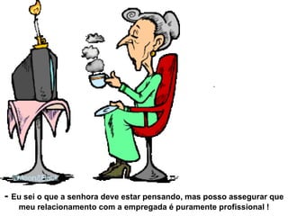 -  Eu sei o que a senhora deve estar pensando, mas posso assegurar que meu relacionamento com a empregada é puramente profissional ! 