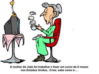 A mulher do João foi trabalhar e fazer um curso de 6 meses  nos Estados Unidos.. Crise, sabe como é... . 