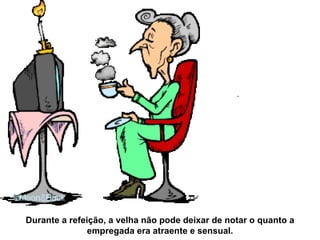 Durante a refeição, a velha não pode deixar de notar o quanto a empregada era atraente e sensual. 