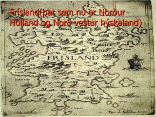 Frísland(þar sem nú er Norður  Holland og Norð vestur Þýskaland) 