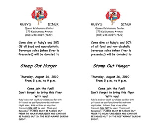 RUBY’S                   DINER                 RUBY’S                    DINER
     Queen Ka’ahumanu Center                       Queen Ka’ahumanu Center
      275 Ka’ahumanu Avenue                        275 Ka’ahumanu Avenue
     (808) 248-RUBY (7829)                         (808) 248-RUBY (7829)


Come dine at Ruby’s and 20%                     Come dine at Ruby’s and 20%
Of all food and non-alcoholic                   of all food and non-alcoholic
Beverage sales (when flyer is                   beverage sales (when flyer is
Presented) will be donated to                   presented) will be donated to



 Stomp Out Hunger                                Stomp Out Hunger

 Thursday, August 26, 2010                      Thursday, August 26, 2010
    From 5 p.m. to 9 p.m.                          From 5 p.m. to 9 p.m.

      Come join the fun!!!                           Come join the fun!!!
Don’t forget to bring this flyer                Don’t forget to bring this flyer
           With you!                                      With you!
Ruby’s does not count purchases paid for with   Ruby’s does not count purchases paid for with
Gift cards as qualifying towards fundraiser     gift cards as qualifying towards fundraiser
Night sales. Kids eat free or any other         night sales. Kids eat free or any other
Discount CAN NOT be used. Thank you!            Discount CAN NOT be used. Thank you!!!
Remember: FLYERS MUST BE PASSED OUT             Remember: FLYERS MUST BE PASSED OUT
PRIOR TO YOUR FUNDRAISER AND CAN NOT            PRIOR TO YOUR FUNDAISER AND CAN NOT
BE PASSED OUT IN THE RESTAURANT DURING          BE PASSED OUT IN THE RESTAURANT DURING
EVENT.                                          EVENT.
 