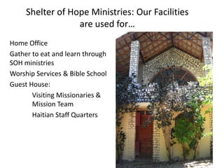 Shelter of Hope Ministries: Our Facilities 
are used for… 
Home Office 
Gather to eat and learn through 
SOH ministries 
Worship Services & Bible School 
Guest House: 
Visiting Missionaries & 
Mission Team 
Haitian Staff Quarters 
 