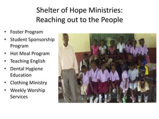 Shelter of Hope Ministries: 
Reaching out to the People 
• Foster Program 
• Student Sponsorship 
Program 
• Hot Meal Program 
• Teaching English 
• Dental Hygiene 
Education 
• Clothing Ministry 
• Weekly Worship 
Services 
 
