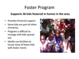 Foster Program 
Supports 36 kids fostered in homes in the area 
• Provides financial support 
• Same kids are part of other 
ministries 
• Program is difficult to 
manage with kids spread 
out 
• Ideally use facilities to 
house most of foster kids 
with foster moms 
 
