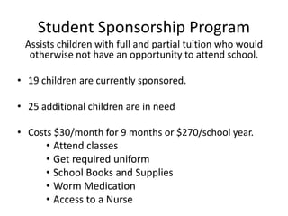 Student Sponsorship Program 
Assists children with full and partial tuition who would 
otherwise not have an opportunity to attend school. 
• 19 children are currently sponsored. 
• 25 additional children are in need 
• Costs $30/month for 9 months or $270/school year. 
• Attend classes 
• Get required uniform 
• School Books and Supplies 
• Worm Medication 
• Access to a Nurse 
 
