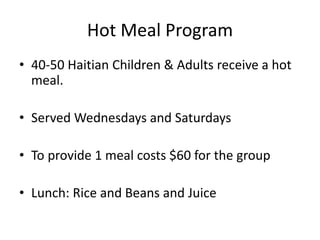 Hot Meal Program 
• 40-50 Haitian Children & Adults receive a hot 
meal. 
• Served Wednesdays and Saturdays 
• To provide 1 meal costs $60 for the group 
• Lunch: Rice and Beans and Juice 
 