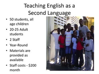 Teaching English as a 
Second Language 
• 50 students, all 
age children 
• 20-25 Adult 
students 
• 2 Staff 
• Year-Round 
• Materials are 
provided as 
available 
• Staff costs - $200 
month 
 