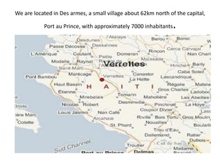 We are located in Des armes, a small village about 62km north of the capital, 
Port au Prince, with approximately 7000 inhabitants. 
 