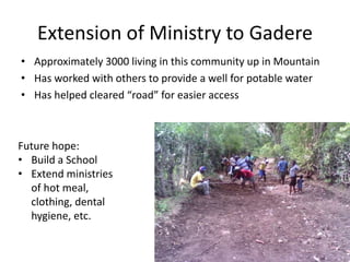 Extension of Ministry to Gadere 
• Approximately 3000 living in this community up in Mountain 
• Has worked with others to provide a well for potable water 
• Has helped cleared “road” for easier access 
Future hope: 
• Build a School 
• Extend ministries 
of hot meal, 
clothing, dental 
hygiene, etc. 
 