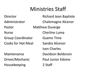 Ministries Staff 
Director Richard Jean Baptiste 
Administrator Chalemagne Alcenor 
Pastor Matthew Duverge 
Nurse Cherline Luma 
Group Coordinator Guems Time 
Cooks for Hot Meal Sandra Alcenor 
Isen Charles 
Maintenance Davidson Beldorain 
Driver/Mechanic Paul Junior Edoine 
Housekeeping 2 Staff 
 