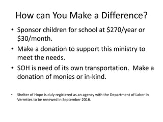 How can You Make a Difference? 
• Sponsor children for school at $270/year or 
$30/month. 
• Make a donation to support this ministry to 
meet the needs. 
• SOH is need of its own transportation. Make a 
donation of monies or in-kind. 
• Shelter of Hope is duly registered as an agency with the Department of Labor in 
Verrettes to be renewed in September 2016. 
 