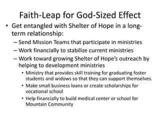 Faith-Leap for God-Sized Effect 
• Get entangled with Shelter of Hope in a long-term 
relationship: 
– Send Mission Teams that participate in ministries 
– Work financially to stabilize current ministries 
– Work toward growing Shelter of Hope’s outreach by 
helping to development ministries 
• Ministry that provides skill training for graduating foster 
students and widows so that they can support themselves. 
• Make small business loans or create scholarships for 
vocational school 
• Help financially to build medical center or school for 
Mountain Community 
 
