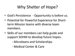 Why Shelter of Hope? 
• God’s Persistence - Opportunity is before us. 
• Potential for Powerful Experience for Short-term 
Mission teams with diverse team 
members. 
• Skills of our members can help guide and 
support SOHM to develop future hopes. 
- Microloans and Scholarships 
- Medical Center & Care 
 