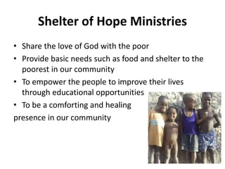 Shelter of Hope Ministries 
• Share the love of God with the poor 
• Provide basic needs such as food and shelter to the 
poorest in our community 
• To empower the people to improve their lives 
through educational opportunities 
• To be a comforting and healing 
presence in our community 
 