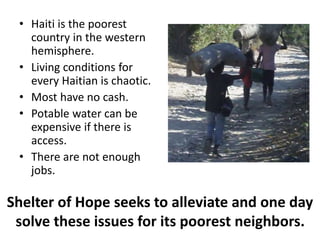 • Haiti is the poorest 
country in the western 
hemisphere. 
• Living conditions for 
every Haitian is chaotic. 
• Most have no cash. 
• Potable water can be 
expensive if there is 
access. 
• There are not enough 
jobs. 
Shelter of Hope seeks to alleviate and one day 
solve these issues for its poorest neighbors. 
 