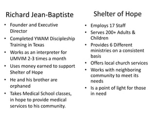 Richard Jean-Baptiste 
• Employs 17 Staff 
• Serves 200+ Adults & 
Children 
• Provides 6 Different 
ministries on a consistent 
basis 
• Offers local church services 
• Works with neighboring 
community to meet its 
needs 
• Is a point of light for those 
in need 
• Founder and Executive 
Director 
• Completed YWAM Discipleship 
Training in Texas 
• Works as an interpreter for 
UMVIM 2-3 times a month 
• Uses money earned to support 
Shelter of Hope 
• He and his brother are 
orphaned 
• Takes Medical School classes, 
in hope to provide medical 
services to his community. 
Shelter of Hope 
 