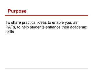 Purpose
To share practical ideas to enable you, as
PATs, to help students enhance their academic
skills.
 