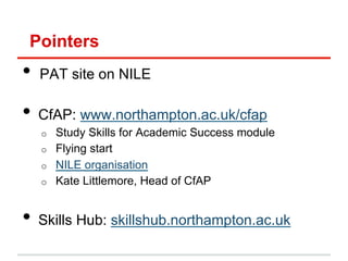 Pointers
•  PAT site on NILE
•  CfAP: www.northampton.ac.uk/cfap
o  Study Skills for Academic Success module
o  Flying start
o  NILE organisation
o  Kate Littlemore, Head of CfAP
•  Skills Hub: skillshub.northampton.ac.uk
 