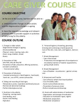 COURSE OBJECTIVE
At the end of the course, learners will be able to:-

a. Understand the changes in older adults
and the degenerative changes in ageing

b. have the requisite knowledge and relevant
practical skills to provide support in activities
of daily living for the elderly.

COURSE OUTLINE
1. Changes in older adults                               6. Personal hygiene, showering, grooming,
- Degenerative changes in ageing                         dressing and undressing a handicap person
- Emotional/Mental                                       Care of the skin , hair, nails, oral hygiene , denture
- Physical –vision, hearing, taste, skin                 care
- Heart, lungs, bladder , bowel
- Bones.                                                 7. Waste Management
                                                         - Care of the bowel
2. Prevention of Falls                                   - Prevention and management of constipation in
- who falls, why do they fall                               the elderly Insertion of laxative suppositories,
- Prevention of falls ,education, offering assistance,   - giving simple enema
  constant surveillance
- Environmental safety                                   8. Waste Management
                                                         - Care of bladder-- incontinence – genitor urinary
3. Prevention of infections                              care
- standard procedures in Hand hygiene , hand wash,
  hand rub , use of PPE, contact precaution              9. Movement and Transfer
                                                         - Care of bed or wheel chair bound patient
4. Taking and recording of vital signs                   - Use of mobility aides
- Temperature, pulse, respiration and blood pressure     - Assist in prescribed exercises
- Normal and abnormal readings                           - Prevention of pressure ulcers
- Perform blood glucose test                             -Perform simple wound dressings

5. Nutrition in the elderly                              10. Assist with administration of medication
- Preparing , serving meals .                            - Organisation and storage of medication
- Oral feeding, naso                                     - Education on medication types, regime
- Gastric tube feeding                                   - Medication preparation
- Hydration                                              - Medication compliance
 