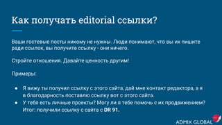 Как получать editorial ссылки?
Ваши гостевые посты никому не нужны. Люди понимают, что вы их пишите
ради ссылок, вы получите ссылку - они ничего.
Стройте отношения. Давайте ценность другим!
Примеры:
● Я вижу ты получил ссылку с этого сайта, дай мне контакт редактора, а я
в благодарность поставлю ссылку вот с этого сайта.
● У тебя есть личные проекты? Могу ли я тебе помочь с их продвижением?
Итог: получили ссылку c сайта с DR 91.
11
 