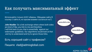 Как получать максимальный эффект
Используйте только A-B-C обмены. Обещаем сайту B
ссылку с сайта A, но просим взамен сослаться на C.
John Mueller: So a link exchange where where both sides
are kind of like, you link to me and therefore
I will link back to you, that is essentially against our
webmaster guidelines. Our algorithms would look at that
and try to understand and try to ignore those links.
Есть хороший сайт с трафиком?
Пишите vlad@admixglobal.com
12
 