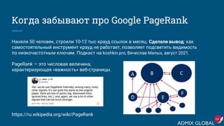 Когда забывают про Google PageRank
Наняли 50 человек, строили 10-12 тыс крауд ссылок в месяц. Сделали вывод: как
самостоятельный инструмент крауд не работает, позволяет подсветить видимость
по низкочастотным ключам. Подкаст на koshkin.pro, Вячеслав Малых, август 2021.
PageRank — это числовая величина,
характеризующая «важность» веб-страницы.
https://ru.wikipedia.org/wiki/PageRank
14
 