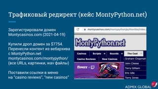 Трафиковый редирект (кейс MontyPython.net)
Зарегистрировали домен
Montycasinos.com (2021-04-19)
Купили дроп домен за $7754.
Перенесли контент из вебархива
с MontyPython.net
montycasinos.com/montypython/
(все URLs, картинки, wav файлы)
Поставили ссылки в меню
на “casino reviews”, “new casinos”
21
 