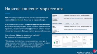 На игле контент-маркетинга
43% SEO специалистов считают ссылки самой сложной
частью SEO (Conductor). Техничка - в справке Google.
Компании делают ставку на низкоконкурентные запросы.
Когда контент цех работает долго - сложно перестроиться.
Признать, что стратегия малоэффективная. Статьи быстро
теряют актуальность. Больше статей - дороже обновление.
Ольга Яцына, Ciklum, интервью для kraftblick:
Вы занимаетесь линкбилдингом?
“Мы всегда были с этим очень аккуратны, если где-то
наша ссылка окажется на не очень качественном ресурсе,
это будет иметь последствия. Это наша репутация.
Поэтому новые ссылки активно не размещаем.“
3
 