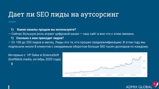 Дает ли SEO лиды на аутсорсинг
1) Какие каналы продаж вы используете?
— Сейчас большую роль играет цифровой канал — наш сайт и все что с этим связано.
1) Сколько к вам приходит лидов?
— От 100 до 200 лидов в месяц. Лиды это те, кто прошел предквалификацию. В этом году мы
подписали около 8 клиентов с ожидаемым оборотом больше 500 тысяч долларов по каждому.
Интервью с VP Sales в ScienceSoft
(kraftblick.media, октябрь 2020 года)
5
 