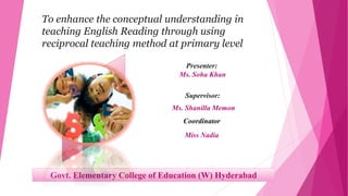 To enhance the conceptual understanding in
teaching English Reading through using
reciprocal teaching method at primary level
Presenter:
Ms. Soha Khan
Supervisor:
Ms. Shanilla Memon
Coordinator
Miss Nadia
Govt. Elementary College of Education (W) Hyderabad
 