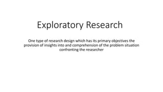 Exploratory Research
One type of research design which has its primary objectives the
provision of insights into and comprehension of the problem situation
confronting the researcher