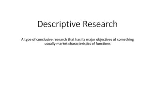 Descriptive Research
A type of conclusive research that has its major objectives of something
usually market characteristics of functions