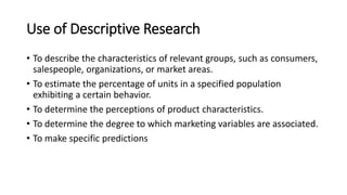 Use of Descriptive Research
• To describe the characteristics of relevant groups, such as consumers,
salespeople, organizations, or market areas.
• To estimate the percentage of units in a specified population
exhibiting a certain behavior.
• To determine the perceptions of product characteristics.
• To determine the degree to which marketing variables are associated.
• To make specific predictions