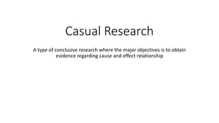 Casual Research
A type of conclusive research where the major objectives is to obtain
evidence regarding cause and effect relationship