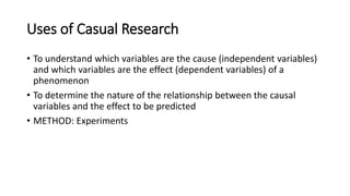 Uses of Casual Research
• To understand which variables are the cause (independent variables)
and which variables are the effect (dependent variables) of a
phenomenon
• To determine the nature of the relationship between the causal
variables and the effect to be predicted
• METHOD: Experiments