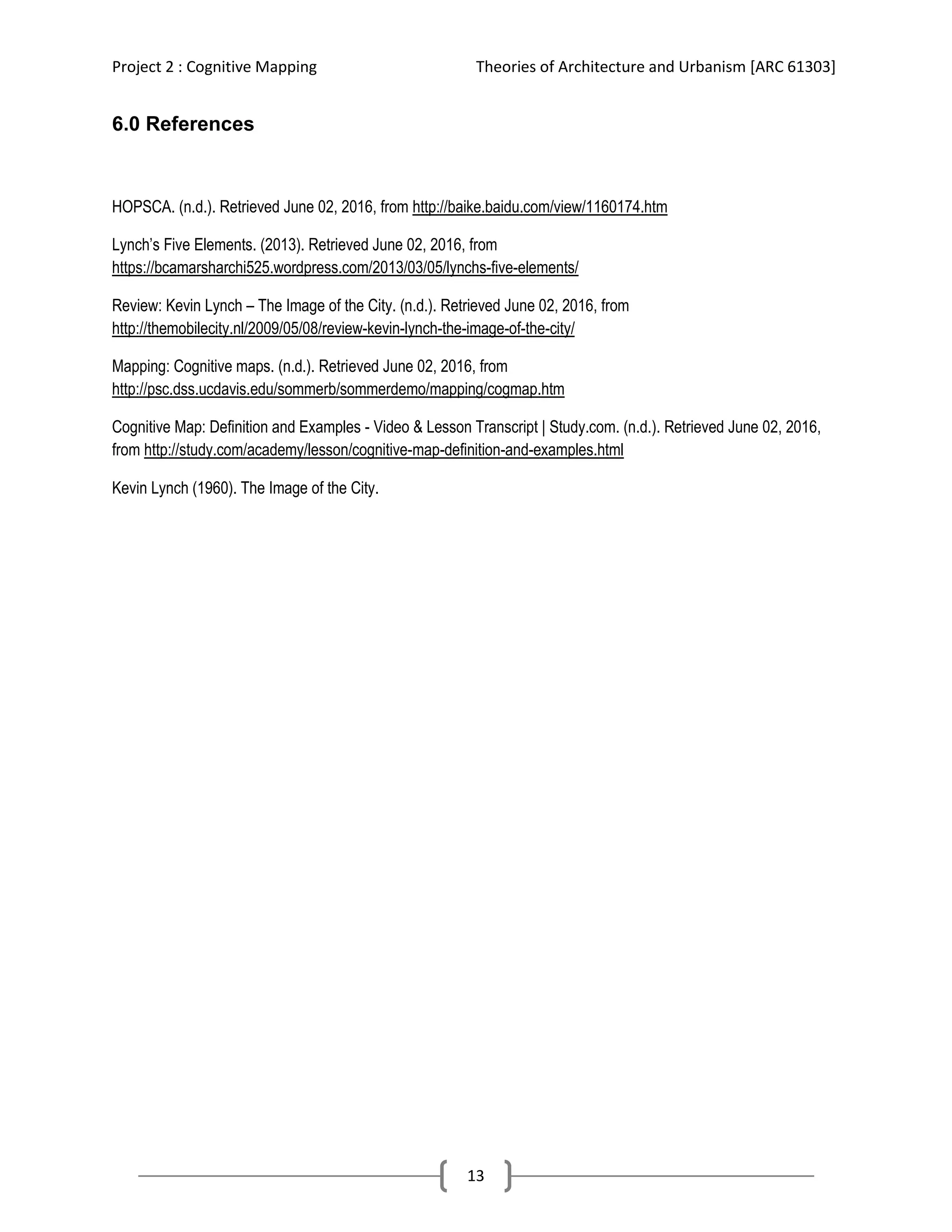Project 2 : Cognitive Mapping Theories of Architecture and Urbanism [ARC 61303]
13
6.0 References
HOPSCA. (n.d.). Retrieved June 02, 2016, from http://baike.baidu.com/view/1160174.htm
Lynch’s Five Elements. (2013). Retrieved June 02, 2016, from
https://bcamarsharchi525.wordpress.com/2013/03/05/lynchs-five-elements/
Review: Kevin Lynch – The Image of the City. (n.d.). Retrieved June 02, 2016, from
http://themobilecity.nl/2009/05/08/review-kevin-lynch-the-image-of-the-city/
Mapping: Cognitive maps. (n.d.). Retrieved June 02, 2016, from
http://psc.dss.ucdavis.edu/sommerb/sommerdemo/mapping/cogmap.htm
Cognitive Map: Definition and Examples - Video & Lesson Transcript | Study.com. (n.d.). Retrieved June 02, 2016,
from http://study.com/academy/lesson/cognitive-map-definition-and-examples.html
Kevin Lynch (1960). The Image of the City.
 