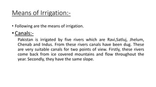 Means of Irrigation:-
• Following are the means of irrigation.
• Canals:-
Pakistan is irrigated by five rivers which are Ravi,Satluj, Jhelum,
Chenab and Indus. From these rivers canals have been dug. These
are very suitable canals for two points of view. Firstly, these rivers
come back from ice covered mountains and flow throughout the
year. Secondly, they have the same slope.
 