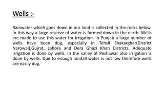 Wells :-
Rainwater which goes down in our land is collected in the rocks below.
In this way a large reserve of water is formed down in the earth. Wells
are made to use this water for irrigation. In Punjab a large number of
wells have been dug, especially in Tehsil Shakarghar(District
Narowal),Gujrat, Lahore and Dera Ghazi Khan Districts. Adequate
Irrigation is done by wells. In the valley of Peshawar also irrigation is
done by wells. Due to enough rainfall water is not low therefore wells
are easily dug.
 