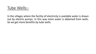 Tube Wells:-
In the villages where the facility of electricity is available water is drawn
out by electric pumps. In this way more water is obtained from wells.
So we get more benefits by tube wells.
 