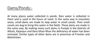 Dams/Ponds:-
At many places water collected in ponds. Rain water is collected in
them and is used in the hours of need. In the same way in mountain
areas, small dams are made to stop water in small canals. Then small
canals are dug to bring this water in the fields. These dams are made in
the same way. By making many such dams in Punjab in the districts of
Attock, Rajanpur and Dera Ghazi Khan the deficiency of water has been
removed. Similar types of other dams are in provinces of Frontier and
Balochistan.
 