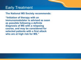Early Treatment The National MS Society recommends: “ Initiation of therapy with an immunomodulator is advised as soon as possible following a definite diagnosis of MS with a relapsing course, and may be considered for selected patients with a first attack who are at high risk for MS.” Source: Recommendation of the Executive Committee of the Medical Advisory Board of the Nat’l MS Society www.nationalmssociety.org/Sourcebook-Early.asp. Accessed May 17, 2006. 