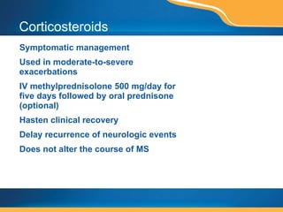 Corticosteroids Symptomatic management Used in moderate-to-severe exacerbations  IV methylprednisolone 500 mg/day for five days followed by oral prednisone (optional) Hasten clinical recovery Delay recurrence of neurologic events Does not alter the course of MS 
