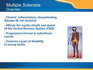 Multiple Sclerosis  Overview - Chronic, inflammatory, demyelinating disease its not common - Affects the myelin sheath and axons of the Central Nervous System (CNS) - Progressive clinical or subclinical course - Common cause of disability  in young adults 