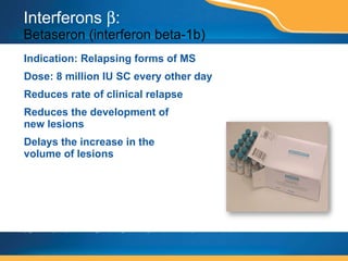 Interferons   :  Betaseron (interferon beta-1b) Indication: Relapsing forms of MS Dose: 8 million IU SC every other day Reduces rate of clinical relapse Reduces the development of  new lesions Delays the increase in the  volume of lesions This page contains prescription brand drugs that are registered or registered trademarks of pharmaceutical manufacturers that are not affiliated with Caremark. 