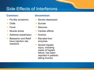 Side Effects of Interferons Common: Flu-like symptoms Chills Fever Muscle aches Asthenia (weakness) Betaseron and Rebif have injection site reactions  Uncommon: Severe depression Suicide Seizures Cardiac effects Anemia Elevated liver enzymes Severe hepatic injury, including cases of hepatic failure, has been reported in patients taking Avonex This page contains prescription brand drugs that are registered or registered trademarks of pharmaceutical manufacturers that are not affiliated with Caremark. 