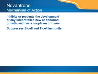 Novantrone Mechanism of Action Inhibits or prevents the development of any uncontrolled new or abnormal growth, such as a neoplasm or tumor Suppresses B-cell and T-cell immunity This page contains prescription brand drugs that are registered or registered trademarks of pharmaceutical manufacturers that are not affiliated with Caremark. 